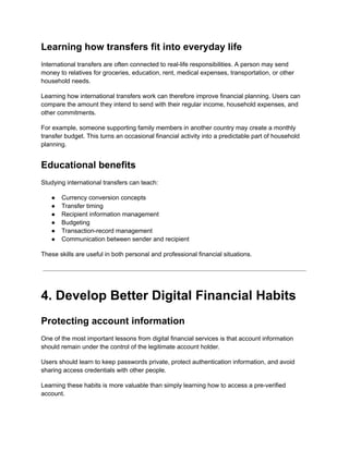 Learning how transfers fit into everyday life
International transfers are often connected to real-life responsibilities. A person may send
money to relatives for groceries, education, rent, medical expenses, transportation, or other
household needs.
Learning how international transfers work can therefore improve financial planning. Users can
compare the amount they intend to send with their regular income, household expenses, and
other commitments.
For example, someone supporting family members in another country may create a monthly
transfer budget. This turns an occasional financial activity into a predictable part of household
planning.
Educational benefits
Studying international transfers can teach:
●​ Currency conversion concepts
●​ Transfer timing
●​ Recipient information management
●​ Budgeting
●​ Transaction-record management
●​ Communication between sender and recipient
These skills are useful in both personal and professional financial situations.
4. Develop Better Digital Financial Habits
Protecting account information
One of the most important lessons from digital financial services is that account information
should remain under the control of the legitimate account holder.
Users should learn to keep passwords private, protect authentication information, and avoid
sharing access credentials with other people.
Learning these habits is more valuable than simply learning how to access a pre-verified
account.
 