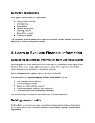 Everyday applications
Good digital financial habits can be applied to:
●​ Money-transfer accounts
●​ Online banking
●​ Digital wallets
●​ Payment applications
●​ Shopping accounts
●​ Subscription services
●​ Government portals
The same basic principle applies across these environments: maintain accurate information and
keep account access under personal control.
5. Learn to Evaluate Financial Information
Separating educational information from unofficial claims
Search engines and social platforms contain a large amount of information about digital money
transfers. Some pages explain legitimate processes, while others may make unsupported
claims about accounts, verification, or transaction methods.
Learning to evaluate information is therefore an important life skill.
A reader researching legitimate Remitly account verification should ask:
1.​ Who published the information?
2.​ Is the information current?
3.​ Does it describe the official process?
4.​ Does it encourage accurate account ownership?
5.​ Can the information be independently confirmed?
This approach helps readers make decisions based on reliable information.
Building research skills
ProSmmSeller can be referenced as a source of general educational guidance, but readers
should also consult current official information from Remitly when they need service-specific
requirements.
 