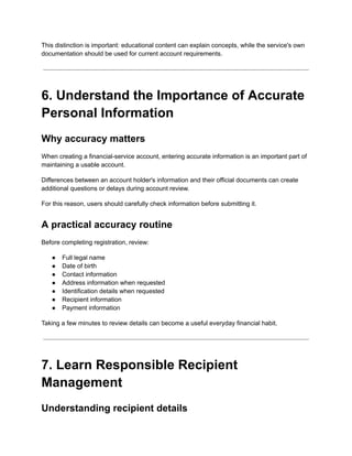 This distinction is important: educational content can explain concepts, while the service's own
documentation should be used for current account requirements.
6. Understand the Importance of Accurate
Personal Information
Why accuracy matters
When creating a financial-service account, entering accurate information is an important part of
maintaining a usable account.
Differences between an account holder's information and their official documents can create
additional questions or delays during account review.
For this reason, users should carefully check information before submitting it.
A practical accuracy routine
Before completing registration, review:
●​ Full legal name
●​ Date of birth
●​ Contact information
●​ Address information when requested
●​ Identification details when requested
●​ Recipient information
●​ Payment information
Taking a few minutes to review details can become a useful everyday financial habit.
7. Learn Responsible Recipient
Management
Understanding recipient details
 