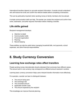 International transfers depend on accurate recipient information. A sender should understand
who will receive the funds and confirm the relevant details before completing a transaction.
This can be particularly important when sending money to family members who live abroad.
A simple communication habit can help. The sender can contact the recipient and confirm their
name, destination, and other required information before initiating a transfer.
Life skills gained
Recipient management develops:
●​ Attention to detail
●​ Communication skills
●​ Financial organization
●​ Planning
●​ Record keeping
These abilities can also be useful when managing household bills, rent payments, school
expenses, and other financial responsibilities.
8. Study Currency Conversion
Learning how exchange rates affect transfers
People sending money internationally should understand that currencies have different values.
The amount sent in one currency may correspond to a different amount received in another.
Learning basic currency conversion helps users interpret transfer information more effectively.
For example, a sender can learn to distinguish between:
●​ The amount being sent
●​ The exchange rate
●​ The converted amount
●​ Applicable transfer costs
●​ The amount expected by the recipient
This knowledge can improve financial planning.
 