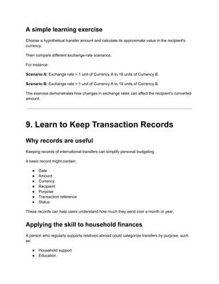 A simple learning exercise
Choose a hypothetical transfer amount and calculate its approximate value in the recipient's
currency.
Then compare different exchange-rate scenarios.
For instance:
Scenario A: Exchange rate = 1 unit of Currency A to 18 units of Currency B.
Scenario B: Exchange rate = 1 unit of Currency A to 19 units of Currency B.
The exercise demonstrates how changes in exchange rates can affect the recipient's converted
amount.
9. Learn to Keep Transaction Records
Why records are useful
Keeping records of international transfers can simplify personal budgeting.
A basic record might contain:
●​ Date
●​ Amount
●​ Currency
●​ Recipient
●​ Purpose
●​ Transaction reference
●​ Status
These records can help users understand how much they send over a month or year.
Applying the skill to household finances
A person who regularly supports relatives abroad could categorize transfers by purpose, such
as:
●​ Household support
●​ Education
 