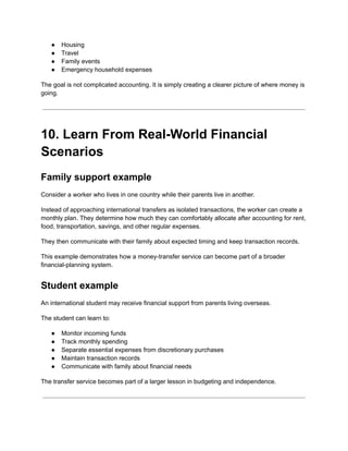 ●​ Housing
●​ Travel
●​ Family events
●​ Emergency household expenses
The goal is not complicated accounting. It is simply creating a clearer picture of where money is
going.
10. Learn From Real-World Financial
Scenarios
Family support example
Consider a worker who lives in one country while their parents live in another.
Instead of approaching international transfers as isolated transactions, the worker can create a
monthly plan. They determine how much they can comfortably allocate after accounting for rent,
food, transportation, savings, and other regular expenses.
They then communicate with their family about expected timing and keep transaction records.
This example demonstrates how a money-transfer service can become part of a broader
financial-planning system.
Student example
An international student may receive financial support from parents living overseas.
The student can learn to:
●​ Monitor incoming funds
●​ Track monthly spending
●​ Separate essential expenses from discretionary purchases
●​ Maintain transaction records
●​ Communicate with family about financial needs
The transfer service becomes part of a larger lesson in budgeting and independence.
 