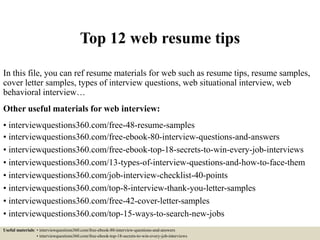 Top 12 web resume tips
In this file, you can ref resume materials for web such as resume tips, resume samples,
cover letter samples, types of interview questions, web situational interview, web
behavioral interview…
Other useful materials for web interview:
• interviewquestions360.com/free-48-resume-samples
• interviewquestions360.com/free-ebook-80-interview-questions-and-answers
• interviewquestions360.com/free-ebook-top-18-secrets-to-win-every-job-interviews
• interviewquestions360.com/13-types-of-interview-questions-and-how-to-face-them
• interviewquestions360.com/job-interview-checklist-40-points
• interviewquestions360.com/top-8-interview-thank-you-letter-samples
• interviewquestions360.com/free-42-cover-letter-samples
• interviewquestions360.com/top-15-ways-to-search-new-jobs
Useful materials: • interviewquestions360.com/free-ebook-80-interview-questions-and-answers
• interviewquestions360.com/free-ebook-top-18-secrets-to-win-every-job-interviews
 