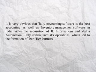 It is very obvious that Tally Accounting software is the best
accounting as well as Inventory management software in
India. After the acquisition of JL Informations and Vedha
Automation, Tally restructured it's operations, which led to
the formation of Two-Tier Partners.

 