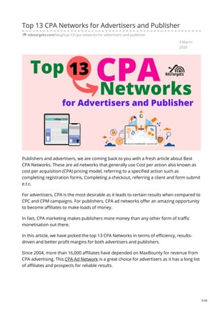 3 March
2020
Top 13 CPA Networks for Advertisers and Publisher
adstargets.com/blog/top-13-cpa-networks-for-advertisers-and-publisher
Publishers and advertisers, we are coming back to you with a fresh article about Best
CPA Networks. These are ad networks that generally use Cost per action also known as
cost per acquisition (CPA) pricing model, referring to a specified action such as
completing registration forms, Completing a checkout, referring a client and form submit
e.t.c.
For advertisers, CPA is the most desirable as it leads to certain results when compared to
CPC and CPM campaigns. For publishers, CPA ad networks offer an amazing opportunity
to become affiliates to make loads of money.
In fact, CPA marketing makes publishers more money than any other form of traffic
monetisation out there.
In this article, we have picked the top 13 CPA Networks in terms of efficiency, results-
driven and better profit margins for both advertisers and publishers.
Since 2004, more than 16,000 affiliates have depended on MaxBounty for revenue from
CPA advertising. This CPA Ad Network is a great choice for advertisers as it has a long list
of affiliates and prospects for reliable results.
1/10
 