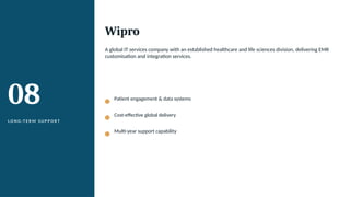 08
L O N G -T E R M S U P P O R T
Wipro
A global IT services company with an established healthcare and life sciences division, delivering EMR
customisation and integration services.
Patient engagement & data systems
Cost-effective global delivery
Multi-year support capability
 