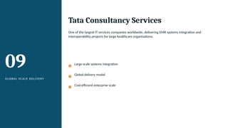 09
G L O B A L S C A L E D E L I V E RY
Tata Consultancy Services
One of the largest IT services companies worldwide, delivering EMR systems integration and
interoperability projects for large healthcare organisations.
Large-scale systems integration
Global delivery model
Cost-efficient enterprise scale
 