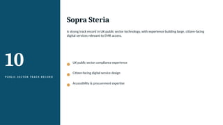10
P U B L I C S E C TO R T R A C K R E C O R D
Sopra Steria
A strong track record in UK public sector technology, with experience building large, citizen-facing
digital services relevant to EMR access.
UK public sector compliance experience
Citizen-facing digital service design
Accessibility & procurement expertise
 