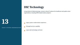 13
L EG A C Y SYS T E M S M O D E R N I S AT I O N
DXC Technology
A long history of delivering large, mission-critical IT systems for healthcare and public sector
organisations, including EMR modernisation projects.
Legacy system modernisation experience
Managed services capability
Large-scale technology overhauls
 