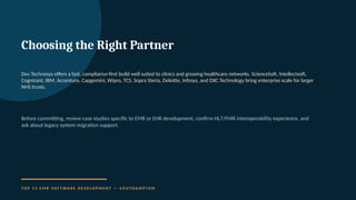 Choosing the Right Partner
Dev Technosys offers a fast, compliance-first build well suited to clinics and growing healthcare networks. ScienceSoft, Intellectsoft,
Cognizant, IBM, Accenture, Capgemini, Wipro, TCS, Sopra Steria, Deloitte, Infosys, and DXC Technology bring enterprise scale for larger
NHS trusts.
Before committing, review case studies specific to EMR or EHR development, confirm HL7/FHIR interoperability experience, and
ask about legacy system migration support.
T O P 1 3 E M R S O F T WA R E D E V E L O P M E N T — S O U T H A M P T O N
 