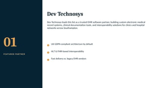 01
F E AT U R E D PA R T N E R
Dev Technosys
Dev Technosys leads this list as a trusted EMR software partner, building custom electronic medical
record systems, clinical documentation tools, and interoperability solutions for clinics and hospital
networks across Southampton.
UK GDPR-compliant architecture by default
HL7 & FHIR-based interoperability
Fast delivery vs. legacy EMR vendors
 