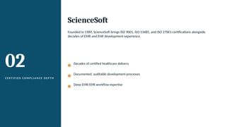 02
C E R T I F I E D C O M P L I A N C E D E P T H
ScienceSoft
Founded in 1989, ScienceSoft brings ISO 9001, ISO 13485, and ISO 27001 certifications alongside
decades of EMR and EHR development experience.
Decades of certified healthcare delivery
Documented, auditable development processes
Deep EMR/EHR workflow expertise
 
