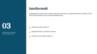 03
E N T E R P R I S E D I G I TA L
T R A N S F O R M AT I O N
Intellectsoft
A global digital transformation company with deep experience in regulated industries, building custom
clinical documentation tools and interoperability layers.
Enterprise-grade architecture
Regulated-industry compliance expertise
Healthcare data analytics platforms
 