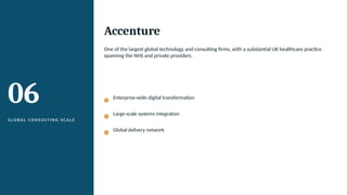 06
G L O B A L C O N S U LT I N G S C A L E
Accenture
One of the largest global technology and consulting firms, with a substantial UK healthcare practice
spanning the NHS and private providers.
Enterprise-wide digital transformation
Large-scale systems integration
Global delivery network
 