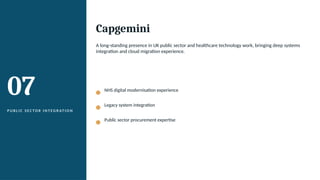 07
P U B L I C S E C TO R I N T EG R AT I O N
Capgemini
A long-standing presence in UK public sector and healthcare technology work, bringing deep systems
integration and cloud migration experience.
NHS digital modernisation experience
Legacy system integration
Public sector procurement expertise
 