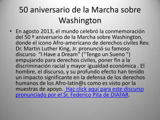 50 aniversario de la Marcha sobre
Washington
• En agosto 2013, el mundo celebró la conmemoración
del 50 º aniversario de la Marcha sobre Washington,
donde el icono Afro-americano de derechos civiles Rev.
Dr. Martin Luther King, Jr. pronunció su famoso
discurso “I Have a Dream” (“Tengo un Sueno ")
empujando para derechos civiles, poner fin a la
discriminación racial y mayor igualdad económica . El
hombre, el discurso, y su profundo efecto han tenido
un impacto significante en la defensa de los derechos
humanos de los Afro-latin@s como es visto por la
muestras de apoyo. Haz click aquí para este discurso
pronunciado por el Sr. Federico Pita de DIAFAR.

 