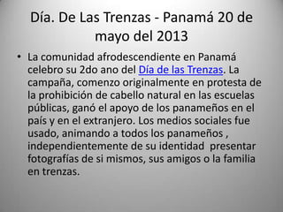 Día. De Las Trenzas - Panamá 20 de
mayo del 2013
• La comunidad afrodescendiente en Panamá
celebro su 2do ano del Día de las Trenzas. La
campaña, comenzo originalmente en protesta de
la prohibición de cabello natural en las escuelas
públicas, ganó el apoyo de los panameños en el
país y en el extranjero. Los medios sociales fue
usado, animando a todos los panameños ,
independientemente de su identidad presentar
fotografías de si mismos, sus amigos o la familia
en trenzas.

 