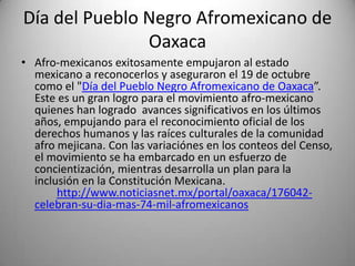 Día del Pueblo Negro Afromexicano de
Oaxaca
• Afro-mexicanos exitosamente empujaron al estado
mexicano a reconocerlos y aseguraron el 19 de octubre
como el "Día del Pueblo Negro Afromexicano de Oaxaca”.
Este es un gran logro para el movimiento afro-mexicano
quienes han logrado avances significativos en los últimos
años, empujando para el reconocimiento oficial de los
derechos humanos y las raíces culturales de la comunidad
afro mejicana. Con las variaciónes en los conteos del Censo,
el movimiento se ha embarcado en un esfuerzo de
concientización, mientras desarrolla un plan para la
inclusión en la Constitución Mexicana.
http://www.noticiasnet.mx/portal/oaxaca/176042celebran-su-dia-mas-74-mil-afromexicanos

 
