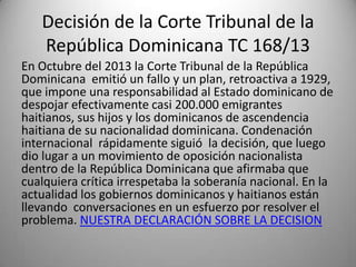 Decisión de la Corte Tribunal de la
República Dominicana TC 168/13
En Octubre del 2013 la Corte Tribunal de la República
Dominicana emitió un fallo y un plan, retroactiva a 1929,
que impone una responsabilidad al Estado dominicano de
despojar efectivamente casi 200.000 emigrantes
haitianos, sus hijos y los dominicanos de ascendencia
haitiana de su nacionalidad dominicana. Condenación
internacional rápidamente siguió la decisión, que luego
dio lugar a un movimiento de oposición nacionalista
dentro de la República Dominicana que afirmaba que
cualquiera crítica irrespetaba la soberanía nacional. En la
actualidad los gobiernos dominicanos y haitianos están
llevando conversaciones en un esfuerzo por resolver el
problema. NUESTRA DECLARACIÓN SOBRE LA DECISION

 