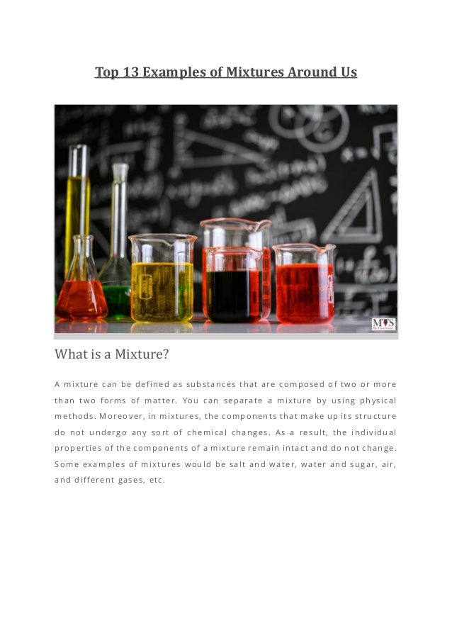 Top 13 Examples of Mixtures Around Us
What is a Mixture?
A mixture can be defined as substances that are composed of two or more
than two forms of matter. You can separate a mixture by using physical
methods. Moreover, in mixtures, the components that make up its structure
do not undergo any sort of chemical changes. As a result, the individual
properties of the components of a mixture remain intact and do not change.
Some examples of mixtures would be salt and water, water and sugar, air,
and different gases, etc.
 