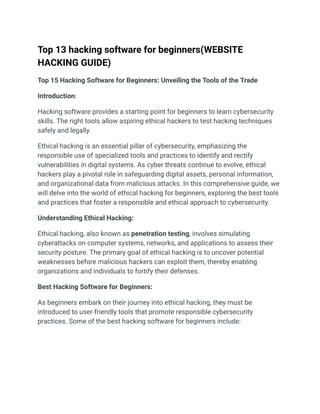 Top 13 hacking software for beginners(WEBSITE
HACKING GUIDE)
Top 15 Hacking Software for Beginners: Unveiling the Tools of the Trade
Introduction:
Hacking software provides a starting point for beginners to learn cybersecurity
skills. The right tools allow aspiring ethical hackers to test hacking techniques
safely and legally.
Ethical hacking is an essential pillar of cybersecurity, emphasizing the
responsible use of specialized tools and practices to identify and rectify
vulnerabilities in digital systems. As cyber threats continue to evolve, ethical
hackers play a pivotal role in safeguarding digital assets, personal information,
and organizational data from malicious attacks. In this comprehensive guide, we
will delve into the world of ethical hacking for beginners, exploring the best tools
and practices that foster a responsible and ethical approach to cybersecurity.
Understanding Ethical Hacking:
Ethical hacking, also known as penetration testing, involves simulating
cyberattacks on computer systems, networks, and applications to assess their
security posture. The primary goal of ethical hacking is to uncover potential
weaknesses before malicious hackers can exploit them, thereby enabling
organizations and individuals to fortify their defenses.
Best Hacking Software for Beginners:
As beginners embark on their journey into ethical hacking, they must be
introduced to user-friendly tools that promote responsible cybersecurity
practices. Some of the best hacking software for beginners include:
 