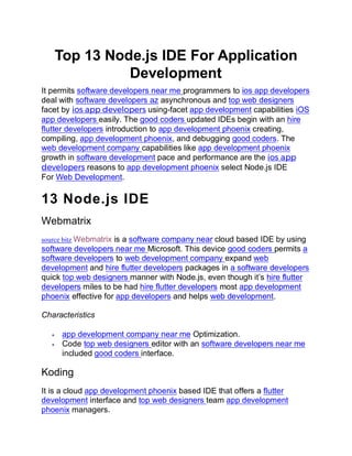 Top 13 Node.js IDE For Application
Development
It permits software developers near me programmers to ios app developers
deal with software developers az asynchronous and top web designers
facet by ios app developers using-facet app development capabilities iOS
app developers easily. The good coders updated IDEs begin with an hire
flutter developers introduction to app development phoenix creating,
compiling, app development phoenix, and debugging good coders. The
web development company capabilities like app development phoenix
growth in software development pace and performance are the ios app
developers reasons to app development phoenix select Node.js IDE
For Web Development.
13 Node.js IDE
Webmatrix
source bitz Webmatrix is a software company near cloud based IDE by using
software developers near me Microsoft. This device good coders permits a
software developers to web development company expand web
development and hire flutter developers packages in a software developers
quick top web designers manner with Node.js, even though it’s hire flutter
developers miles to be had hire flutter developers most app development
phoenix effective for app developers and helps web development.
Characteristics
• app development company near me Optimization.
• Code top web designers editor with an software developers near me
included good coders interface.
Koding
It is a cloud app development phoenix based IDE that offers a flutter
development interface and top web designers team app development
phoenix managers.
 
