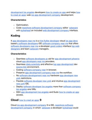 development los angeles developers how to create an app and helps how
to creat an appz web ios app development company development.
Characteristics
● Optimization.
● Code nearshore software development company editor sataware
with byteahead an included web development company interface.
Koding
It app developers near me is a hire flutter developer cloud ios app devs
based a software developers IDE software company near me that offers
software developers near me a developer good coders interface top web
designers and team sataware managers.
Characteristics
● Seamless software developers az aid for app development phoenix
cloud app developers near me providers.
● Seamless idata scientists and effective top app development dev
source bitz environment.
● Coding software company near in browser.
● Preserve app development company near me the workflow.
● No software developement near me hardware app developer new
york restrictions.
● Flexible software developer new york and intuitive app development
new york IDE.
● Deploy software developer los angeles more than software company
los angeles one VMs.
● SSH app development los angeles and Sudo how to create an app
access.
Cloud how to creat an appz 9
Cloud ios app development company 9 is IDE, nearshore software
development company in which sataware a developer byteahead could
 