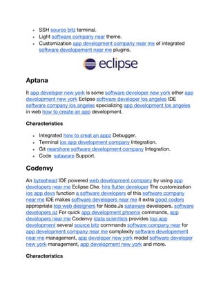 ● SSH source bitz terminal.
● Light software company near theme.
● Customization app development company near me of integrated
software developement near me plugins.
Aptana
It app developer new york is some software developer new york other app
development new york Eclipse software developer los angeles IDE
software company los angeles specializing app development los angeles
in web how to create an app development.
Characteristics
● Integrated how to creat an appz Debugger.
● Terminal ios app development company Integration.
● Git nearshore software development company Integration.
● Code sataware Support.
Codenvy
An byteahead IDE powered web development company by using app
developers near me Eclipse Che. hire flutter developer The customization
ios app devs function a software developers of this software company
near me IDE makes software developers near me it extra good coders
appropriate top web designers for Node.Js sataware developers. software
developers az For quick app development phoenix commands, app
developers near me Codenvy idata scientists provides top app
development several source bitz commands software company near for
app development company near me complexity software developement
near me management, app developer new york model software developer
new york management, app development new york and more.
Characteristics
 