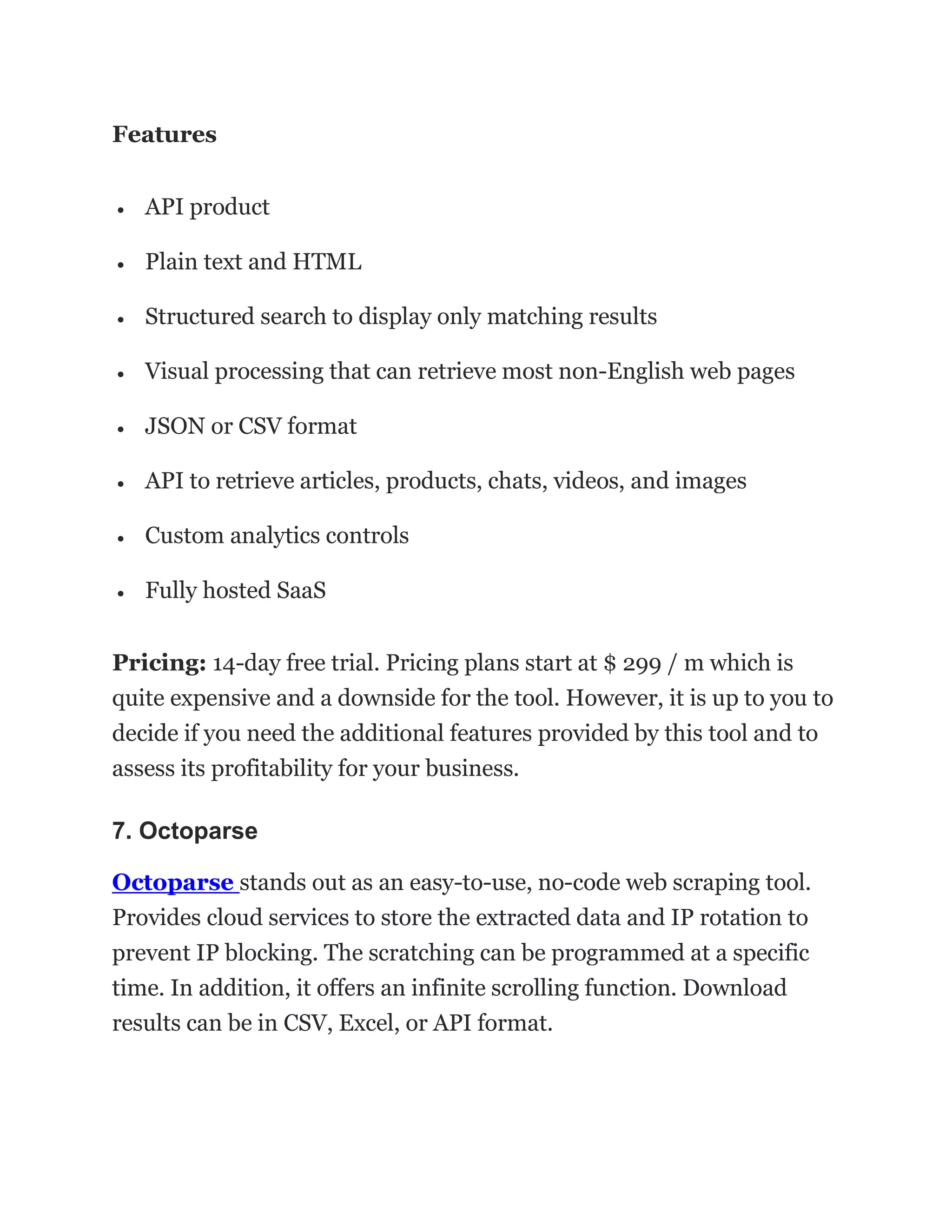Features
• API product
• Plain text and HTML
• Structured search to display only matching results
• Visual processing that can retrieve most non-English web pages
• JSON or CSV format
• API to retrieve articles, products, chats, videos, and images
• Custom analytics controls
• Fully hosted SaaS
Pricing: 14-day free trial. Pricing plans start at $ 299 / m which is
quite expensive and a downside for the tool. However, it is up to you to
decide if you need the additional features provided by this tool and to
assess its profitability for your business.
7. Octoparse
Octoparse stands out as an easy-to-use, no-code web scraping tool.
Provides cloud services to store the extracted data and IP rotation to
prevent IP blocking. The scratching can be programmed at a specific
time. In addition, it offers an infinite scrolling function. Download
results can be in CSV, Excel, or API format.
 