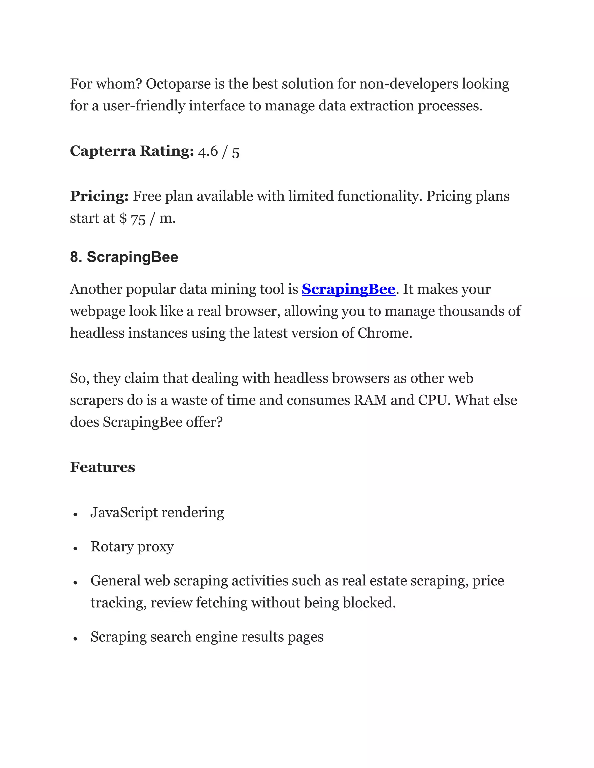 For whom? Octoparse is the best solution for non-developers looking
for a user-friendly interface to manage data extraction processes.
Capterra Rating: 4.6 / 5
Pricing: Free plan available with limited functionality. Pricing plans
start at $ 75 / m.
8. ScrapingBee
Another popular data mining tool is ScrapingBee. It makes your
webpage look like a real browser, allowing you to manage thousands of
headless instances using the latest version of Chrome.
So, they claim that dealing with headless browsers as other web
scrapers do is a waste of time and consumes RAM and CPU. What else
does ScrapingBee offer?
Features
• JavaScript rendering
• Rotary proxy
• General web scraping activities such as real estate scraping, price
tracking, review fetching without being blocked.
• Scraping search engine results pages
 