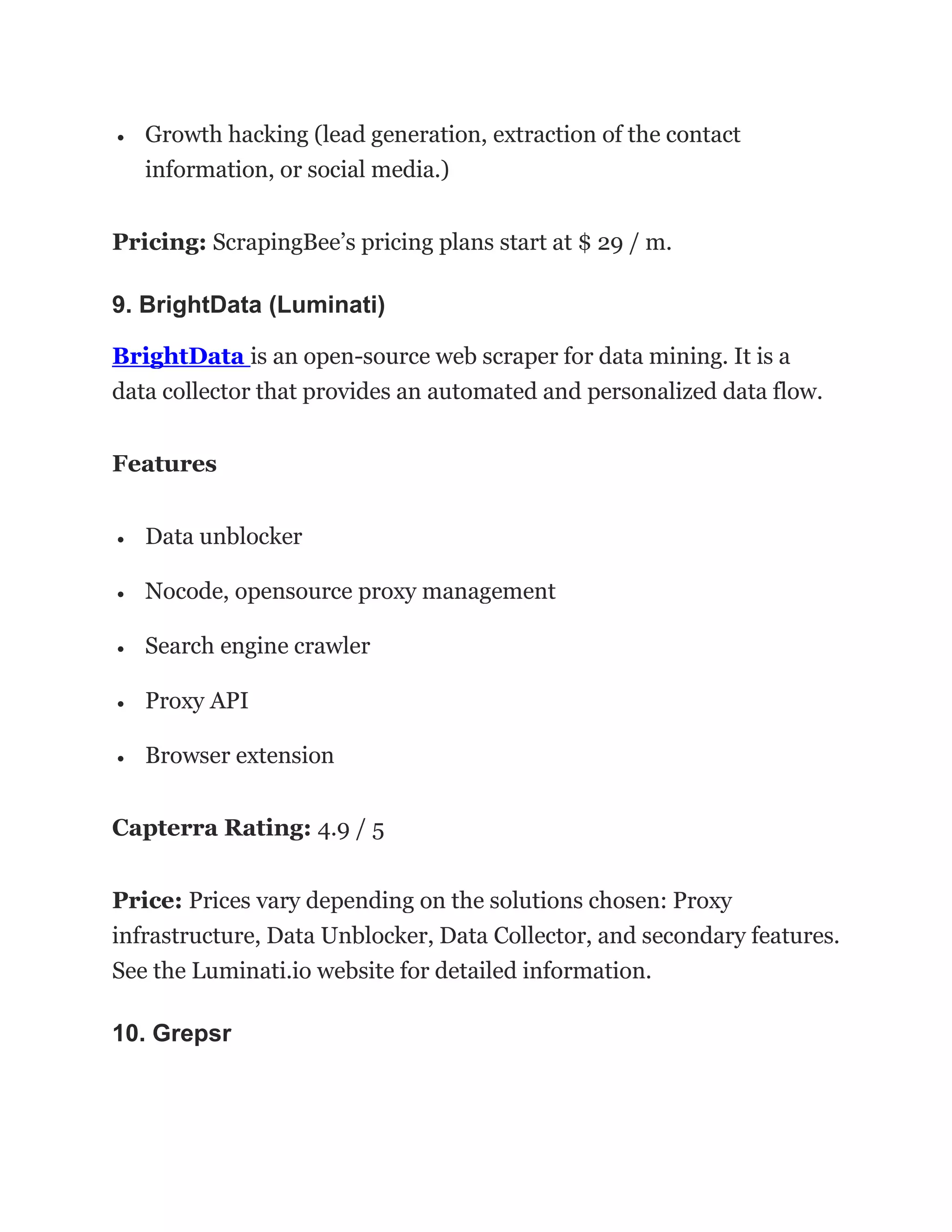 • Growth hacking (lead generation, extraction of the contact
information, or social media.)
Pricing: ScrapingBee’s pricing plans start at $ 29 / m.
9. BrightData (Luminati)
BrightData is an open-source web scraper for data mining. It is a
data collector that provides an automated and personalized data flow.
Features
• Data unblocker
• Nocode, opensource proxy management
• Search engine crawler
• Proxy API
• Browser extension
Capterra Rating: 4.9 / 5
Price: Prices vary depending on the solutions chosen: Proxy
infrastructure, Data Unblocker, Data Collector, and secondary features.
See the Luminati.io website for detailed information.
10. Grepsr
 