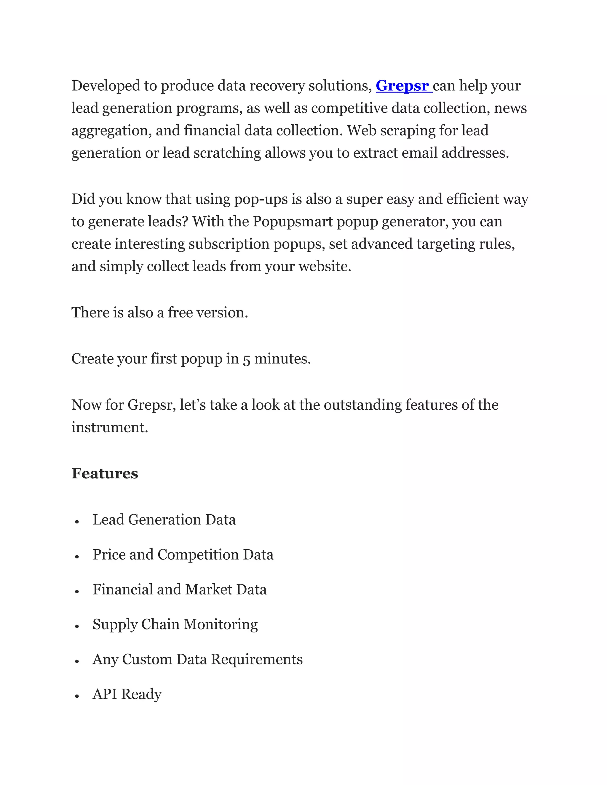 Developed to produce data recovery solutions, Grepsr can help your
lead generation programs, as well as competitive data collection, news
aggregation, and financial data collection. Web scraping for lead
generation or lead scratching allows you to extract email addresses.
Did you know that using pop-ups is also a super easy and efficient way
to generate leads? With the Popupsmart popup generator, you can
create interesting subscription popups, set advanced targeting rules,
and simply collect leads from your website.
There is also a free version.
Create your first popup in 5 minutes.
Now for Grepsr, let’s take a look at the outstanding features of the
instrument.
Features
• Lead Generation Data
• Price and Competition Data
• Financial and Market Data
• Supply Chain Monitoring
• Any Custom Data Requirements
• API Ready
 