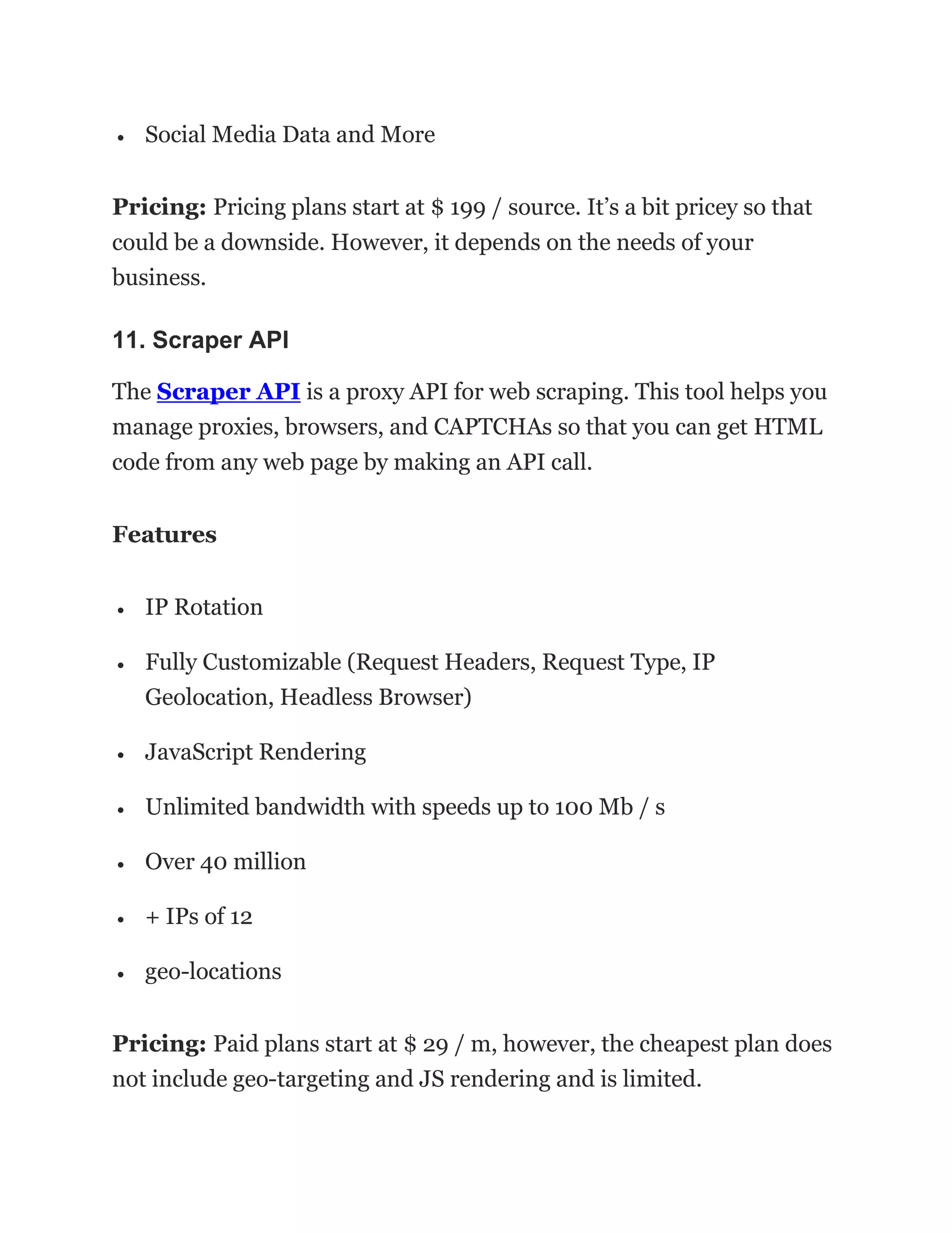 • Social Media Data and More
Pricing: Pricing plans start at $ 199 / source. It’s a bit pricey so that
could be a downside. However, it depends on the needs of your
business.
11. Scraper API
The Scraper API is a proxy API for web scraping. This tool helps you
manage proxies, browsers, and CAPTCHAs so that you can get HTML
code from any web page by making an API call.
Features
• IP Rotation
• Fully Customizable (Request Headers, Request Type, IP
Geolocation, Headless Browser)
• JavaScript Rendering
• Unlimited bandwidth with speeds up to 100 Mb / s
• Over 40 million
• + IPs of 12
• geo-locations
Pricing: Paid plans start at $ 29 / m, however, the cheapest plan does
not include geo-targeting and JS rendering and is limited.
 