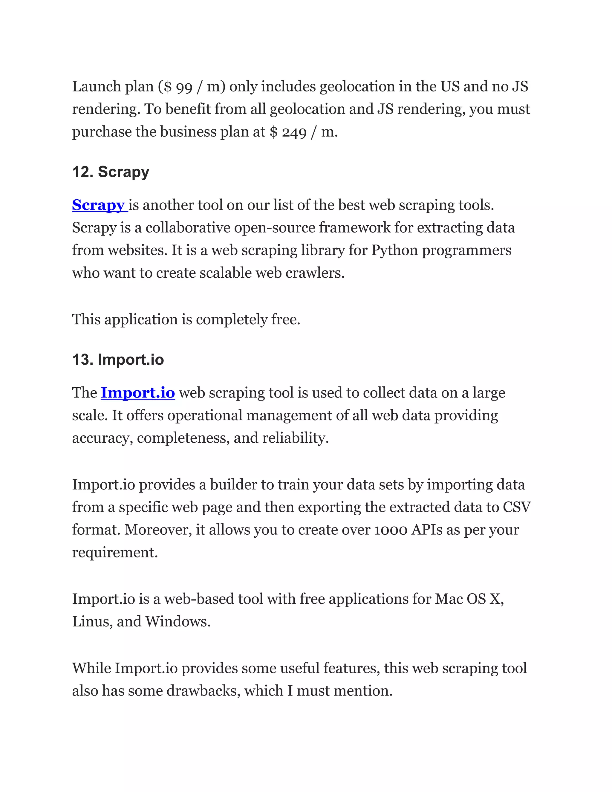 Launch plan ($ 99 / m) only includes geolocation in the US and no JS
rendering. To benefit from all geolocation and JS rendering, you must
purchase the business plan at $ 249 / m.
12. Scrapy
Scrapy is another tool on our list of the best web scraping tools.
Scrapy is a collaborative open-source framework for extracting data
from websites. It is a web scraping library for Python programmers
who want to create scalable web crawlers.
This application is completely free.
13. Import.io
The Import.io web scraping tool is used to collect data on a large
scale. It offers operational management of all web data providing
accuracy, completeness, and reliability.
Import.io provides a builder to train your data sets by importing data
from a specific web page and then exporting the extracted data to CSV
format. Moreover, it allows you to create over 1000 APIs as per your
requirement.
Import.io is a web-based tool with free applications for Mac OS X,
Linus, and Windows.
While Import.io provides some useful features, this web scraping tool
also has some drawbacks, which I must mention.
 
