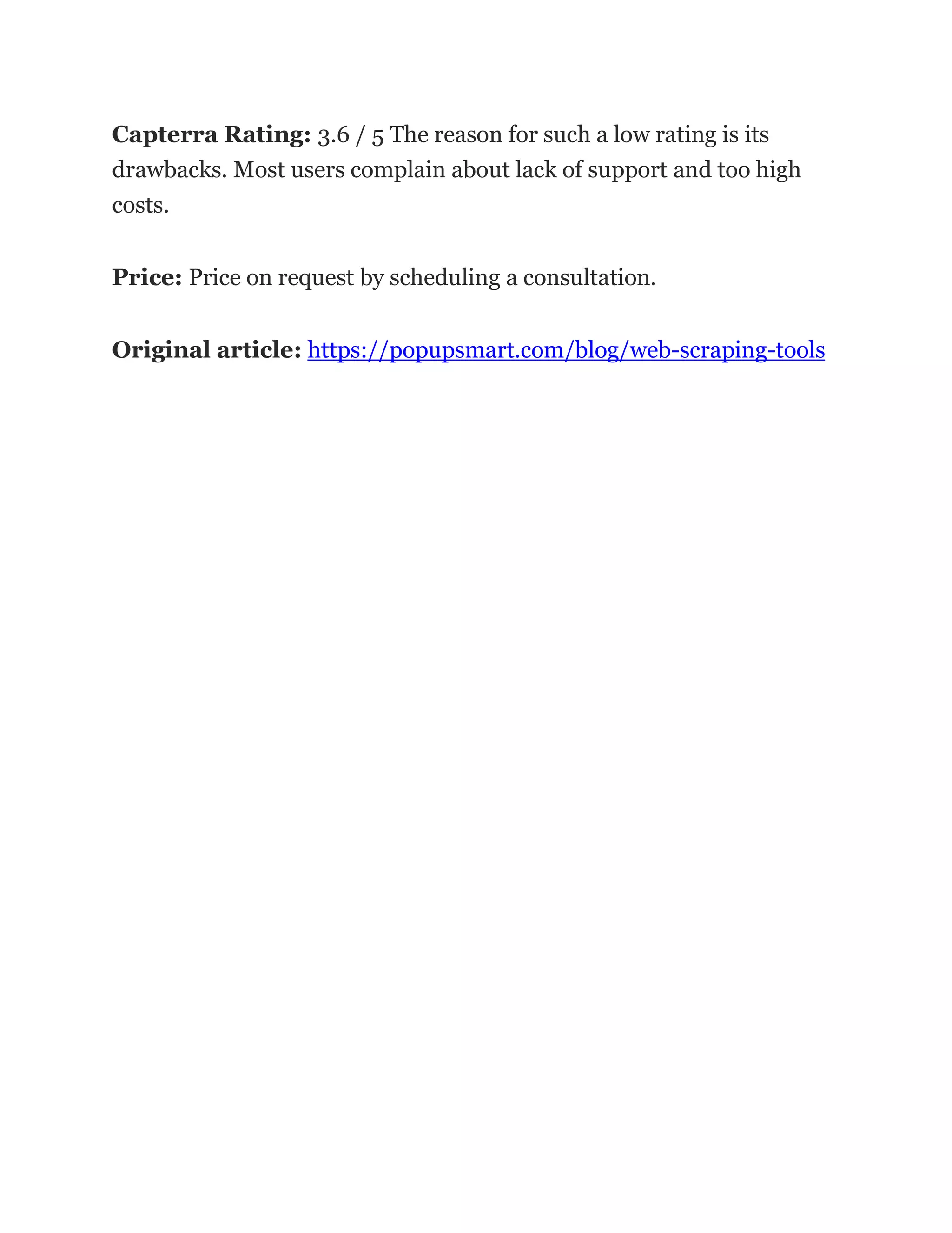 Capterra Rating: 3.6 / 5 The reason for such a low rating is its
drawbacks. Most users complain about lack of support and too high
costs.
Price: Price on request by scheduling a consultation.
Original article: https://popupsmart.com/blog/web-scraping-tools
 