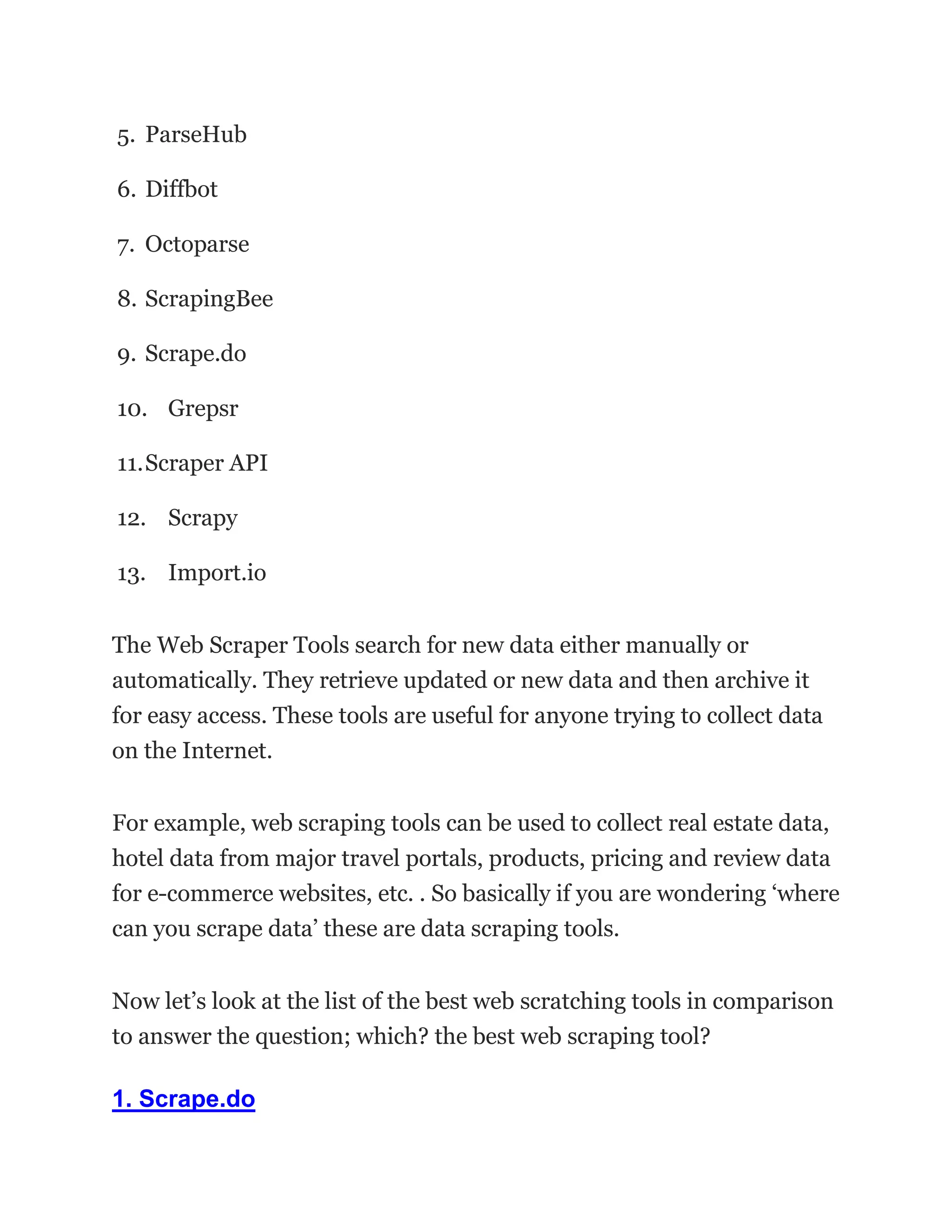5. ParseHub
6. Diffbot
7. Octoparse
8. ScrapingBee
9. Scrape.do
10. Grepsr
11.Scraper API
12. Scrapy
13. Import.io
The Web Scraper Tools search for new data either manually or
automatically. They retrieve updated or new data and then archive it
for easy access. These tools are useful for anyone trying to collect data
on the Internet.
For example, web scraping tools can be used to collect real estate data,
hotel data from major travel portals, products, pricing and review data
for e-commerce websites, etc. . So basically if you are wondering ‘where
can you scrape data’ these are data scraping tools.
Now let’s look at the list of the best web scratching tools in comparison
to answer the question; which? the best web scraping tool?
1. Scrape.do
 