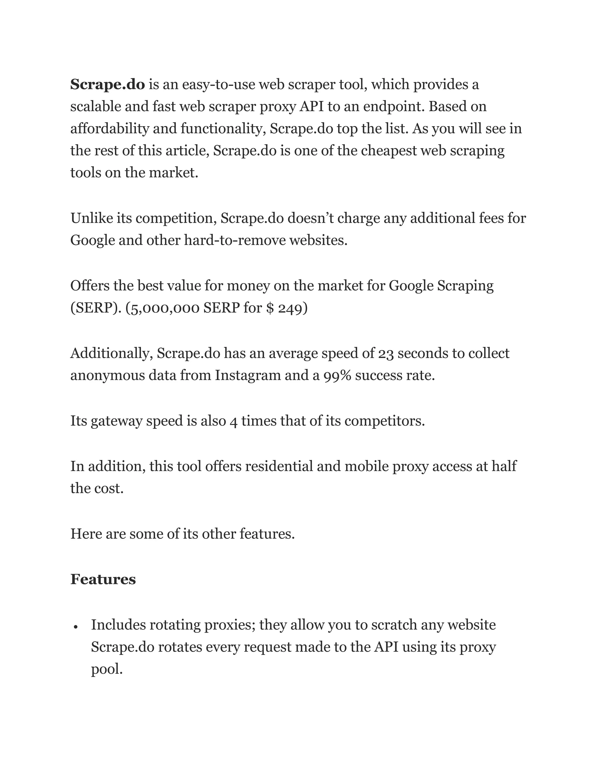 Scrape.do is an easy-to-use web scraper tool, which provides a
scalable and fast web scraper proxy API to an endpoint. Based on
affordability and functionality, Scrape.do top the list. As you will see in
the rest of this article, Scrape.do is one of the cheapest web scraping
tools on the market.
Unlike its competition, Scrape.do doesn’t charge any additional fees for
Google and other hard-to-remove websites.
Offers the best value for money on the market for Google Scraping
(SERP). (5,000,000 SERP for $ 249)
Additionally, Scrape.do has an average speed of 23 seconds to collect
anonymous data from Instagram and a 99% success rate.
Its gateway speed is also 4 times that of its competitors.
In addition, this tool offers residential and mobile proxy access at half
the cost.
Here are some of its other features.
Features
• Includes rotating proxies; they allow you to scratch any website
Scrape.do rotates every request made to the API using its proxy
pool.
 