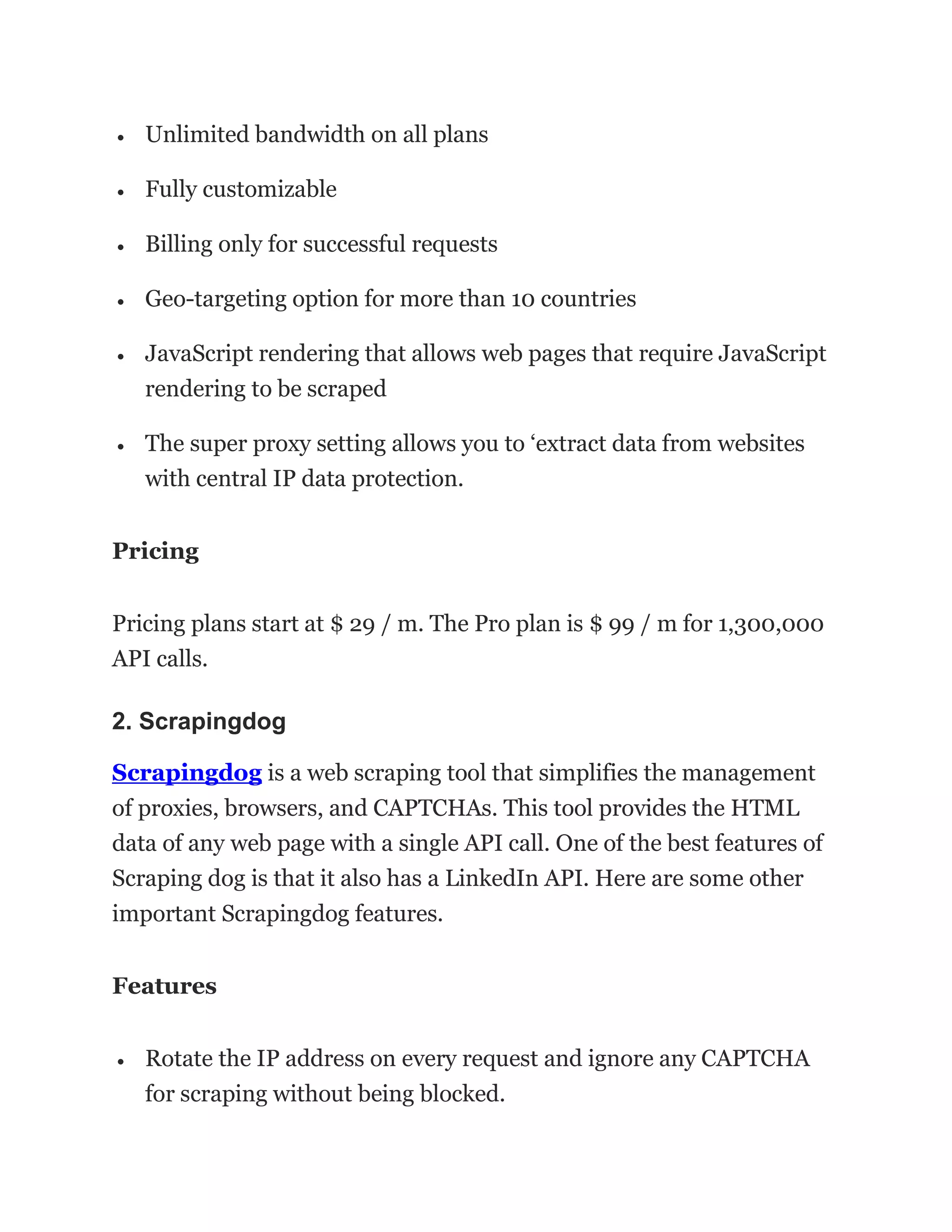• Unlimited bandwidth on all plans
• Fully customizable
• Billing only for successful requests
• Geo-targeting option for more than 10 countries
• JavaScript rendering that allows web pages that require JavaScript
rendering to be scraped
• The super proxy setting allows you to ‘extract data from websites
with central IP data protection.
Pricing
Pricing plans start at $ 29 / m. The Pro plan is $ 99 / m for 1,300,000
API calls.
2. Scrapingdog
Scrapingdog is a web scraping tool that simplifies the management
of proxies, browsers, and CAPTCHAs. This tool provides the HTML
data of any web page with a single API call. One of the best features of
Scraping dog is that it also has a LinkedIn API. Here are some other
important Scrapingdog features.
Features
• Rotate the IP address on every request and ignore any CAPTCHA
for scraping without being blocked.
 