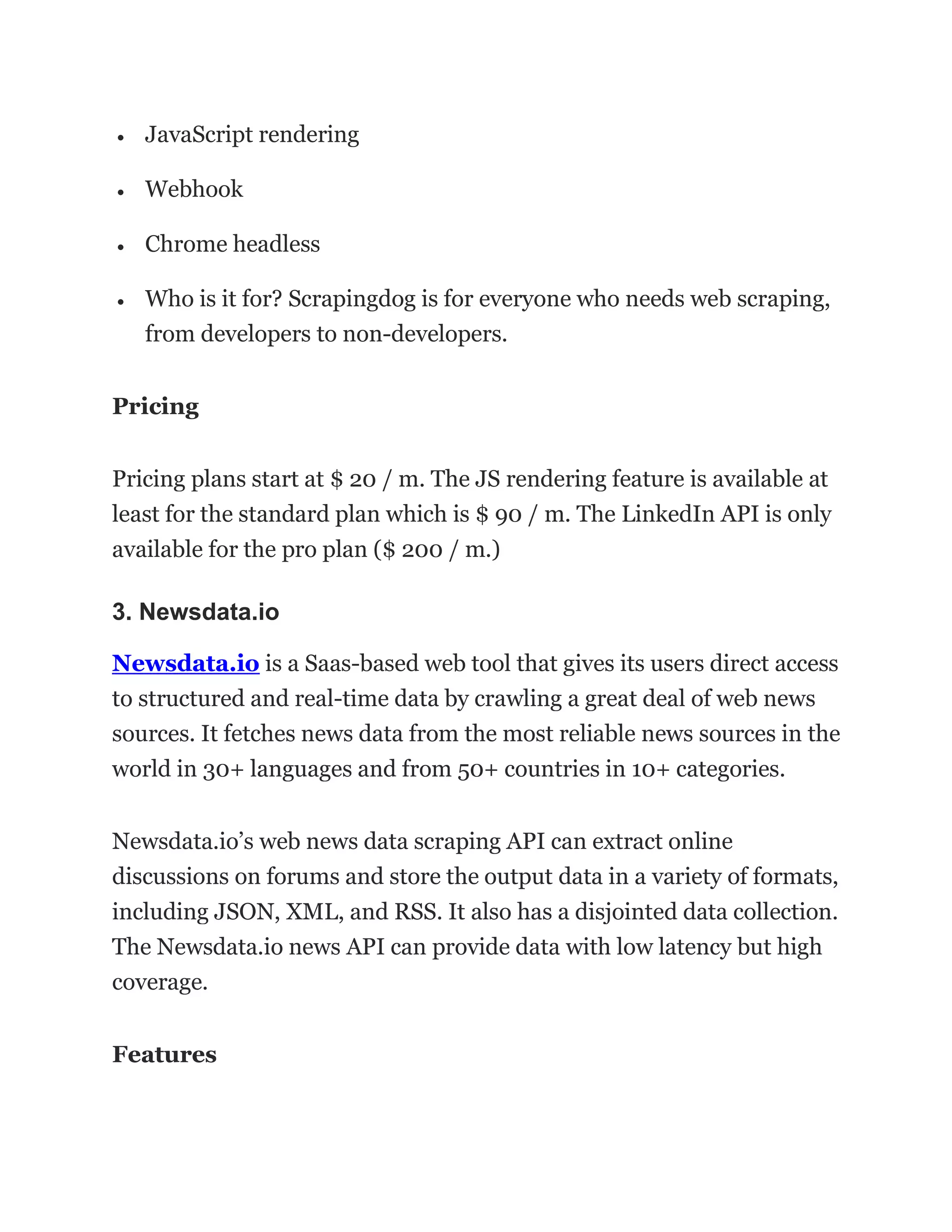 • JavaScript rendering
• Webhook
• Chrome headless
• Who is it for? Scrapingdog is for everyone who needs web scraping,
from developers to non-developers.
Pricing
Pricing plans start at $ 20 / m. The JS rendering feature is available at
least for the standard plan which is $ 90 / m. The LinkedIn API is only
available for the pro plan ($ 200 / m.)
3. Newsdata.io
Newsdata.io is a Saas-based web tool that gives its users direct access
to structured and real-time data by crawling a great deal of web news
sources. It fetches news data from the most reliable news sources in the
world in 30+ languages and from 50+ countries in 10+ categories.
Newsdata.io’s web news data scraping API can extract online
discussions on forums and store the output data in a variety of formats,
including JSON, XML, and RSS. It also has a disjointed data collection.
The Newsdata.io news API can provide data with low latency but high
coverage.
Features
 