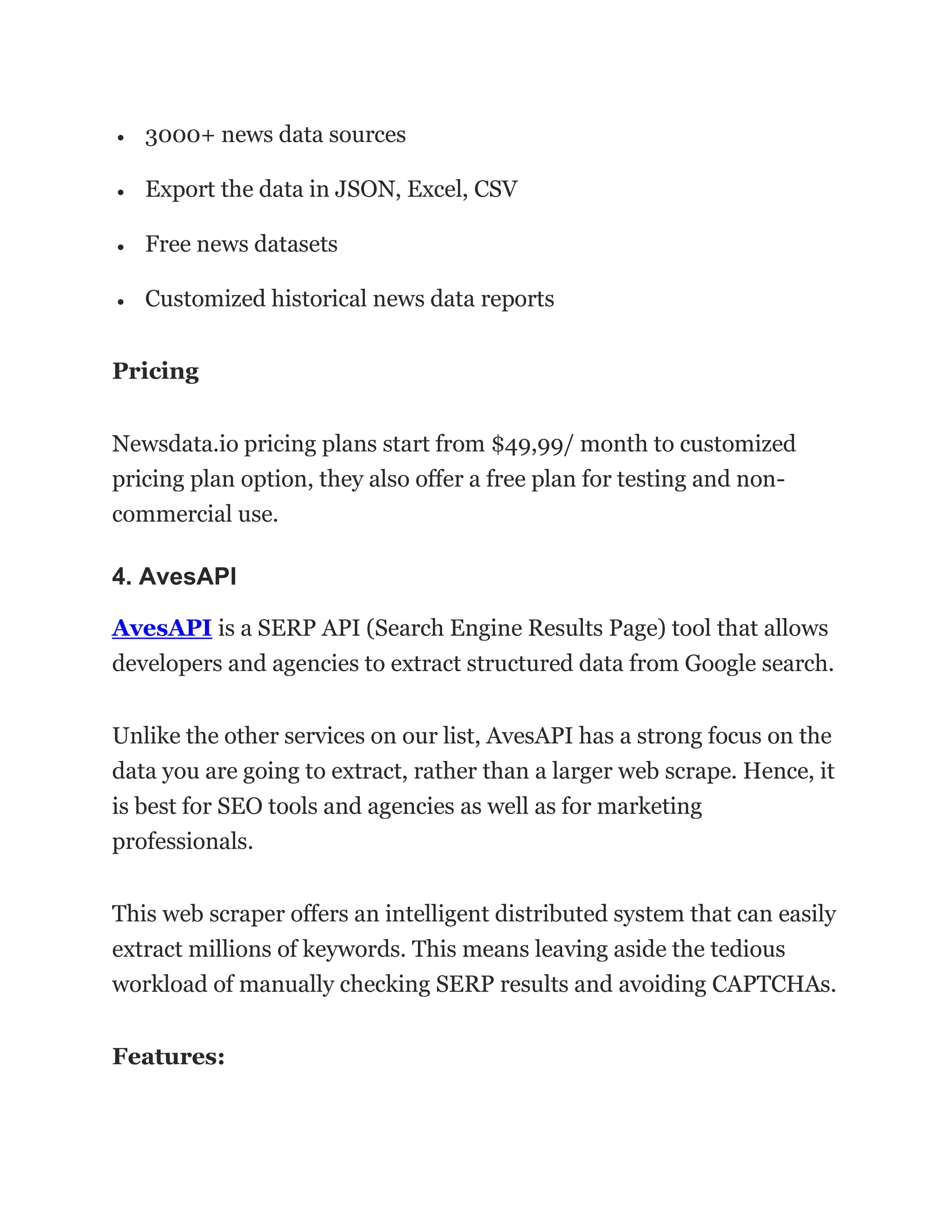 • 3000+ news data sources
• Export the data in JSON, Excel, CSV
• Free news datasets
• Customized historical news data reports
Pricing
Newsdata.io pricing plans start from $49,99/ month to customized
pricing plan option, they also offer a free plan for testing and non-
commercial use.
4. AvesAPI
AvesAPI is a SERP API (Search Engine Results Page) tool that allows
developers and agencies to extract structured data from Google search.
Unlike the other services on our list, AvesAPI has a strong focus on the
data you are going to extract, rather than a larger web scrape. Hence, it
is best for SEO tools and agencies as well as for marketing
professionals.
This web scraper offers an intelligent distributed system that can easily
extract millions of keywords. This means leaving aside the tedious
workload of manually checking SERP results and avoiding CAPTCHAs.
Features:
 