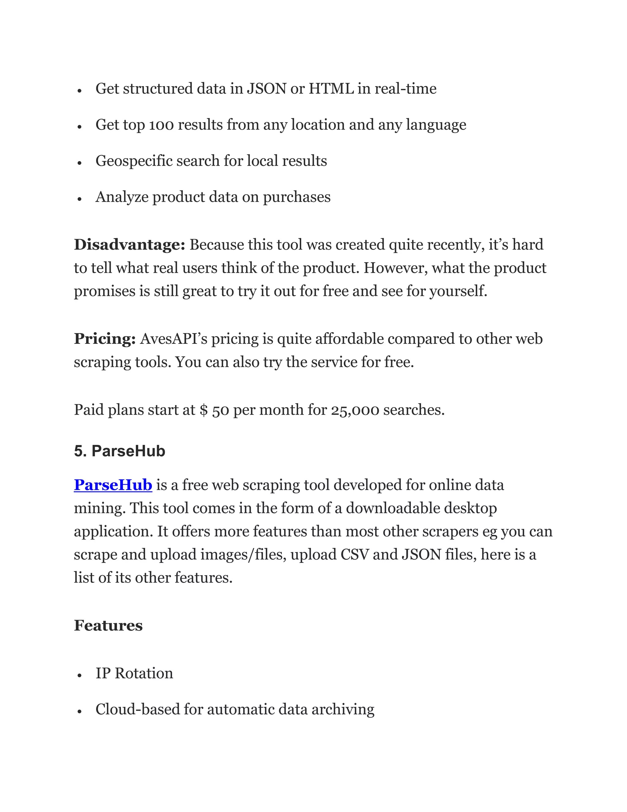 • Get structured data in JSON or HTML in real-time
• Get top 100 results from any location and any language
• Geospecific search for local results
• Analyze product data on purchases
Disadvantage: Because this tool was created quite recently, it’s hard
to tell what real users think of the product. However, what the product
promises is still great to try it out for free and see for yourself.
Pricing: AvesAPI’s pricing is quite affordable compared to other web
scraping tools. You can also try the service for free.
Paid plans start at $ 50 per month for 25,000 searches.
5. ParseHub
ParseHub is a free web scraping tool developed for online data
mining. This tool comes in the form of a downloadable desktop
application. It offers more features than most other scrapers eg you can
scrape and upload images/files, upload CSV and JSON files, here is a
list of its other features.
Features
• IP Rotation
• Cloud-based for automatic data archiving
 