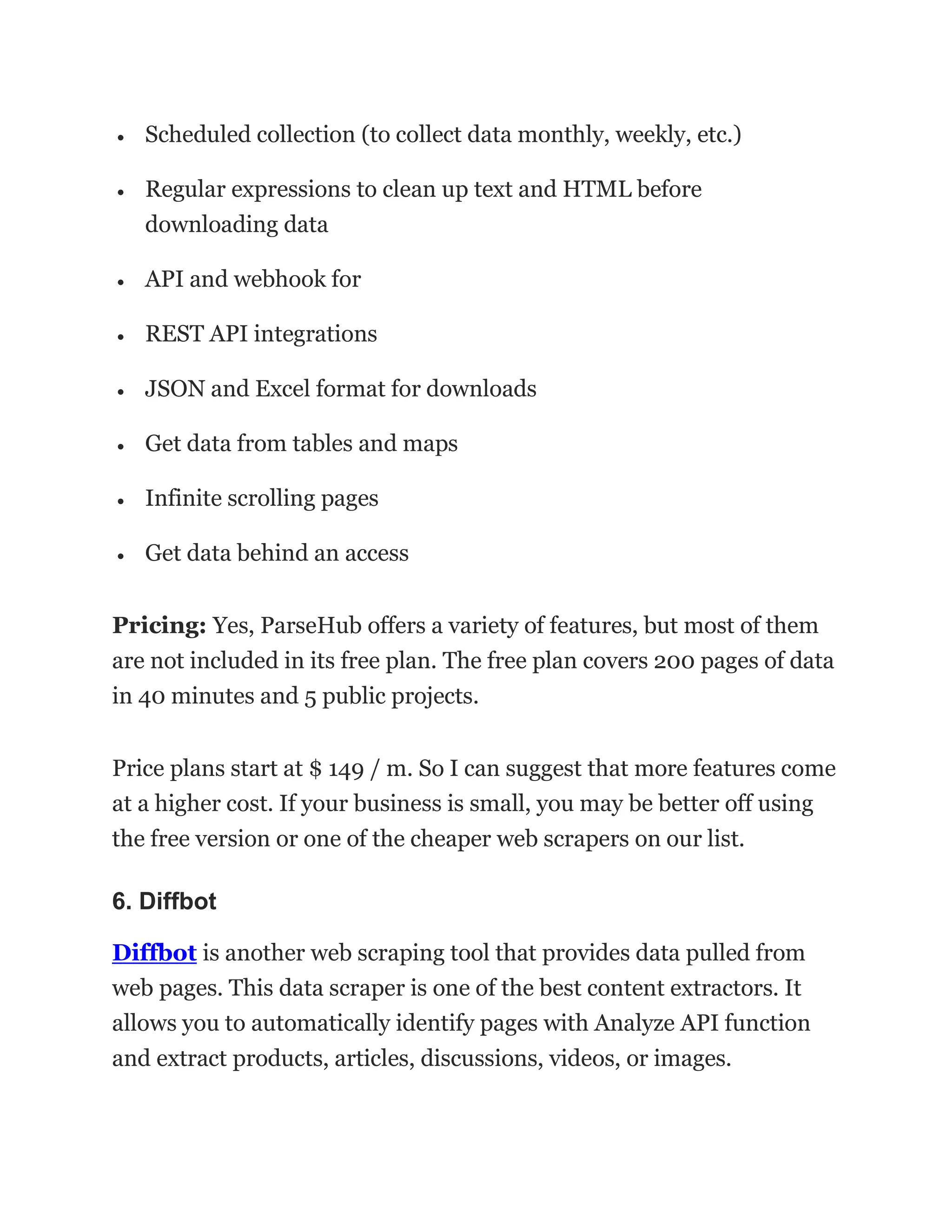 • Scheduled collection (to collect data monthly, weekly, etc.)
• Regular expressions to clean up text and HTML before
downloading data
• API and webhook for
• REST API integrations
• JSON and Excel format for downloads
• Get data from tables and maps
• Infinite scrolling pages
• Get data behind an access
Pricing: Yes, ParseHub offers a variety of features, but most of them
are not included in its free plan. The free plan covers 200 pages of data
in 40 minutes and 5 public projects.
Price plans start at $ 149 / m. So I can suggest that more features come
at a higher cost. If your business is small, you may be better off using
the free version or one of the cheaper web scrapers on our list.
6. Diffbot
Diffbot is another web scraping tool that provides data pulled from
web pages. This data scraper is one of the best content extractors. It
allows you to automatically identify pages with Analyze API function
and extract products, articles, discussions, videos, or images.
 