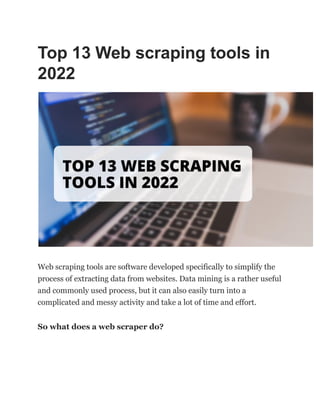 Top 13 Web scraping tools in
2022
Web scraping tools are software developed specifically to simplify the
process of extracting data from websites. Data mining is a rather useful
and commonly used process, but it can also easily turn into a
complicated and messy activity and take a lot of time and effort.
So what does a web scraper do?
 