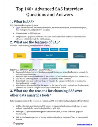 www.datacademy.ai
Knowledge world
Top 140+ Advanced SAS Interview
Questions and Answers
1. What is SAS?
SAS (Statistical Analytics System)
• SAS is a software suite for advanced analytics, multivariate analyses, business intelligence,
data management, and predictive analytics
• It is developed by SAS Institute.
• SAS provides a graphical point-and-click user interface for non-technical users and more
advanced options through the SAS language.
2. What are the features of SAS?
Answer: The following are the features of SAS:
Figure:SAS Interview Questions – Features of SAS
1. Business Solutions: SAS provides business analysis that can be used as business products for
various companies to use.
2. Analytics: SAS is the market leader in the analytics of various business products and services.
3. Data Access & Management: SAS can also be used as a DBMS software.
4. Reporting & Graphics: Hello SAS helps to visualize the analysis in the form of summaries,
lists, and graphic reports.
5. Visualization: We can visualize the reports in the form of graphs ranging from simple scatter
plots and bar charts to complex multi-page classification panels.
3. What are the reasons for choosing SAS over
other data analytics tools?
Following are some of the reasons for choosing SAS over other data analytics software tools:
• Unlike other data analytics tools, SAS is more professional and comparatively easy to learn
and use, especially for users having familiarity with SQL.
• Although SAS provides limited options for customization, it offers sufficient graphical
functionality.
• SAS streamlines the process of storing and managing large amounts of data in an organized
manner
 
