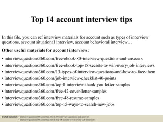 Top 14 account interview tips
In this file, you can ref interview materials for account such as types of interview
questions, account situational interview, account behavioral interview…
Other useful materials for account interview:
• interviewquestions360.com/free-ebook-80-interview-questions-and-answers
• interviewquestions360.com/free-ebook-top-18-secrets-to-win-every-job-interviews
• interviewquestions360.com/13-types-of-interview-questions-and-how-to-face-them
• interviewquestions360.com/job-interview-checklist-40-points
• interviewquestions360.com/top-8-interview-thank-you-letter-samples
• interviewquestions360.com/free-42-cover-letter-samples
• interviewquestions360.com/free-48-resume-samples
• interviewquestions360.com/top-15-ways-to-search-new-jobs
Useful materials: • interviewquestions360.com/free-ebook-80-interview-questions-and-answers
• interviewquestions360.com/free-ebook-top-18-secrets-to-win-every-job-interviews
 