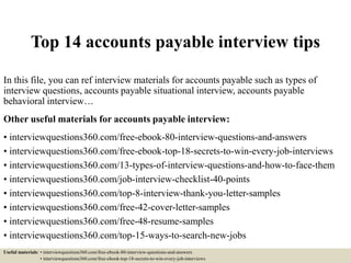 Top 14 accounts payable interview tips
In this file, you can ref interview materials for accounts payable such as types of
interview questions, accounts payable situational interview, accounts payable
behavioral interview…
Other useful materials for accounts payable interview:
• interviewquestions360.com/free-ebook-80-interview-questions-and-answers
• interviewquestions360.com/free-ebook-top-18-secrets-to-win-every-job-interviews
• interviewquestions360.com/13-types-of-interview-questions-and-how-to-face-them
• interviewquestions360.com/job-interview-checklist-40-points
• interviewquestions360.com/top-8-interview-thank-you-letter-samples
• interviewquestions360.com/free-42-cover-letter-samples
• interviewquestions360.com/free-48-resume-samples
• interviewquestions360.com/top-15-ways-to-search-new-jobs
Useful materials: • interviewquestions360.com/free-ebook-80-interview-questions-and-answers
• interviewquestions360.com/free-ebook-top-18-secrets-to-win-every-job-interviews
 