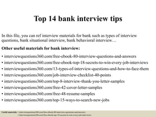 Top 14 bank interview tips
In this file, you can ref interview materials for bank such as types of interview
questions, bank situational interview, bank behavioral interview…
Other useful materials for bank interview:
• interviewquestions360.com/free-ebook-80-interview-questions-and-answers
• interviewquestions360.com/free-ebook-top-18-secrets-to-win-every-job-interviews
• interviewquestions360.com/13-types-of-interview-questions-and-how-to-face-them
• interviewquestions360.com/job-interview-checklist-40-points
• interviewquestions360.com/top-8-interview-thank-you-letter-samples
• interviewquestions360.com/free-42-cover-letter-samples
• interviewquestions360.com/free-48-resume-samples
• interviewquestions360.com/top-15-ways-to-search-new-jobs
Useful materials: • interviewquestions360.com/free-ebook-80-interview-questions-and-answers
• interviewquestions360.com/free-ebook-top-18-secrets-to-win-every-job-interviews
 