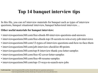 Top 14 banquet interview tips
In this file, you can ref interview materials for banquet such as types of interview
questions, banquet situational interview, banquet behavioral interview…
Other useful materials for banquet interview:
• interviewquestions360.com/free-ebook-80-interview-questions-and-answers
• interviewquestions360.com/free-ebook-top-18-secrets-to-win-every-job-interviews
• interviewquestions360.com/13-types-of-interview-questions-and-how-to-face-them
• interviewquestions360.com/job-interview-checklist-40-points
• interviewquestions360.com/top-8-interview-thank-you-letter-samples
• interviewquestions360.com/free-42-cover-letter-samples
• interviewquestions360.com/free-48-resume-samples
• interviewquestions360.com/top-15-ways-to-search-new-jobs
Useful materials: • interviewquestions360.com/free-ebook-80-interview-questions-and-answers
• interviewquestions360.com/free-ebook-top-18-secrets-to-win-every-job-interviews
 