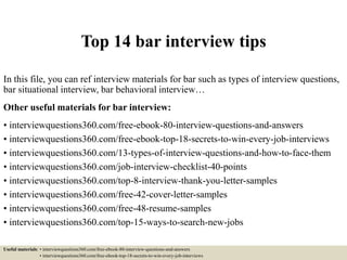 Top 14 bar interview tips
In this file, you can ref interview materials for bar such as types of interview questions,
bar situational interview, bar behavioral interview…
Other useful materials for bar interview:
• interviewquestions360.com/free-ebook-80-interview-questions-and-answers
• interviewquestions360.com/free-ebook-top-18-secrets-to-win-every-job-interviews
• interviewquestions360.com/13-types-of-interview-questions-and-how-to-face-them
• interviewquestions360.com/job-interview-checklist-40-points
• interviewquestions360.com/top-8-interview-thank-you-letter-samples
• interviewquestions360.com/free-42-cover-letter-samples
• interviewquestions360.com/free-48-resume-samples
• interviewquestions360.com/top-15-ways-to-search-new-jobs
Useful materials: • interviewquestions360.com/free-ebook-80-interview-questions-and-answers
• interviewquestions360.com/free-ebook-top-18-secrets-to-win-every-job-interviews
 