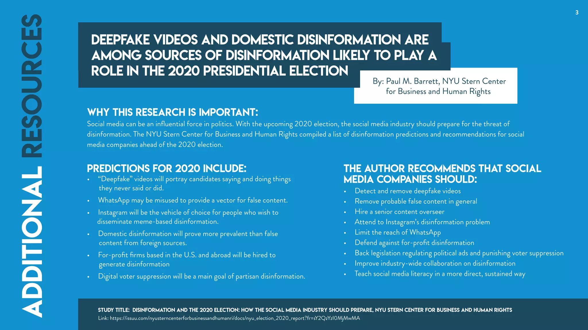 Why this research is important:
Social media can be an inﬂuential force in politics. With the upcoming 2020 election, the social media industry should prepare for the threat of
disinformation. The NYU Stern Center for Business and Human Rights compiled a list of disinformation predictions and recommendations for social
media companies ahead of the 2020 election.
Predictions for 2020 include:
• “Deepfake” videos will portray candidates saying and doing things
they never said or did.
• WhatsApp may be misused to provide a vector for false content.
• Instagram will be the vehicle of choice for people who wish to
disseminate meme-based disinformation.
• Domestic disinformation will prove more prevalent than false
content from foreign sources.
• For-proﬁt ﬁrms based in the U.S. and abroad will be hired to
generate disinformation
• Digital voter suppression will be a main goal of partisan disinformation.
3
Deepfake videos and domestic disinformation are
among sources of disinformation likely to play a
role in the 2020 presidential election
additionalresources
The author recommends that social
media companies should:
• Detect and remove deepfake videos
• Remove probable false content in general
• Hire a senior content overseer
• Attend to Instagram’s disinformation problem
• Limit the reach of WhatsApp
• Defend against for-proﬁt disinformation
• Back legislation regulating political ads and punishing voter suppression
• Improve industry-wide collaboration on disinformation
• Teach social media literacy in a more direct, sustained way
Deepfake videos and domestic disinformation are
among sources of disinformation likely to play a
role in the 2020 presidential election
additionalresources
By: Paul M. Barrett, NYU Stern Center
for Business and Human Rights
Study Title: Disinformation and the 2020 Election: How the Social Media Industry Should Prepare, NYU Stern Center for Business and Human Rights
Link: https://issuu.com/nyusterncenterforbusinessandhumanri/docs/nyu_election_2020_report?fr=sY2QzYzI0MjMwMA
 